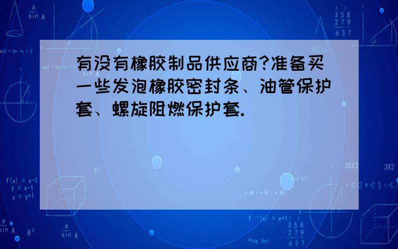 有没有橡胶制品供应商?准备买一些发泡橡胶密封条、油管保护套、螺旋阻燃保护套.