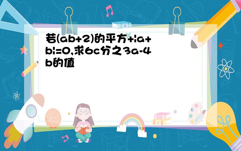 若(ab+2)的平方+|a+b|=0,求6c分之3a-4b的值