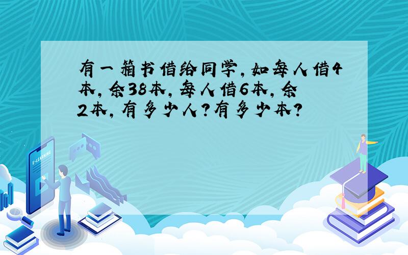 有一箱书借给同学,如每人借4本,余38本,每人借6本,余2本,有多少人?有多少本?