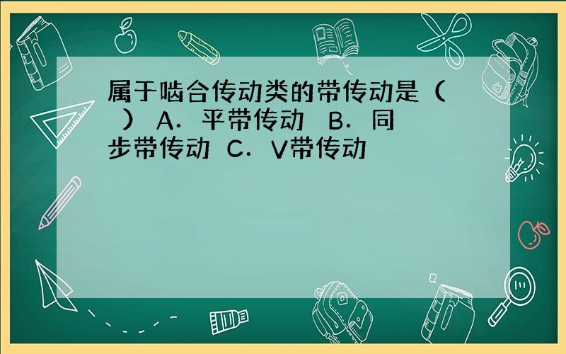 属于啮合传动类的带传动是（　　） A．平带传动　 B．同步带传动　C．V带传动