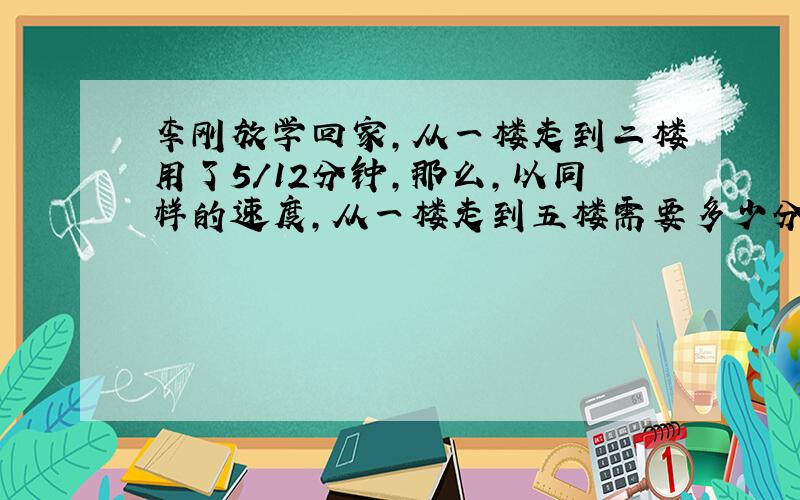 李刚放学回家,从一楼走到二楼用了5/12分钟,那么,以同样的速度,从一楼走到五楼需要多少分钟?