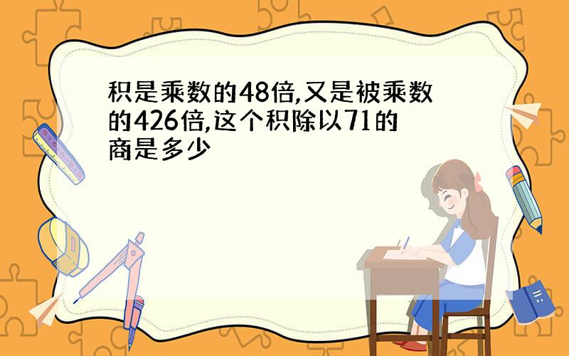 积是乘数的48倍,又是被乘数的426倍,这个积除以71的商是多少