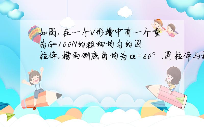 如图,在一个V形槽中有一个重为G=100N的粗细均匀的圆柱体,槽两侧底角均为α=60°.圆柱体与槽之间的动摩擦因数μ=0