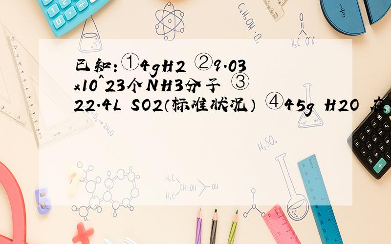 已知：①4gH2 ②9.03x10^23个NH3分子 ③22.4L SO2（标准状况） ④45g H2O 在标准状况下,