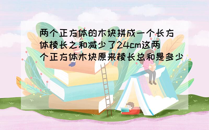 两个正方体的木块拼成一个长方体棱长之和减少了24cm这两个正方体木块原来棱长总和是多少