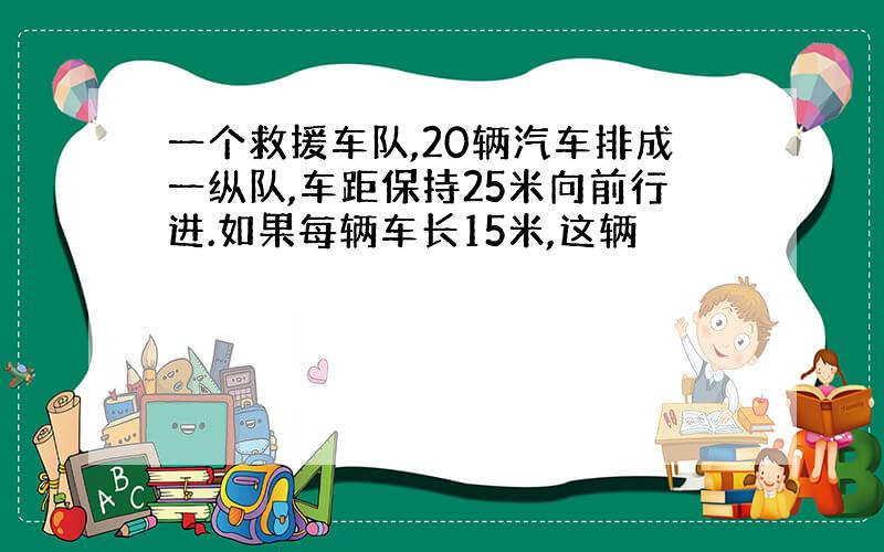 一个救援车队,20辆汽车排成一纵队,车距保持25米向前行进.如果每辆车长15米,这辆