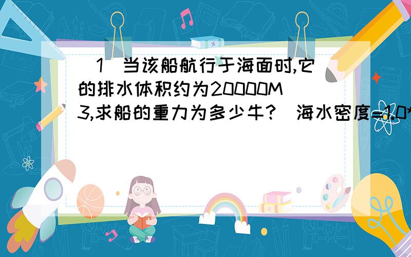 (1)当该船航行于海面时,它的排水体积约为20000M^3,求船的重力为多少牛?（海水密度=1.0*10^3KG/M^3