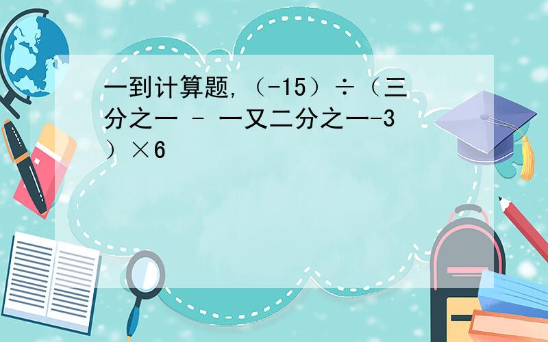 一到计算题,（-15）÷（三分之一 - 一又二分之一-3）×6