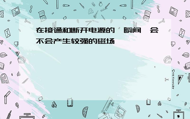 在接通和断开电源的一瞬间,会不会产生较强的磁场