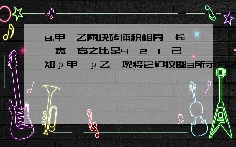 8.甲、乙两块砖体积相同,长、宽、高之比是4∶2∶1,已知ρ甲＜ρ乙,现将它们按图3所示方法叠放在水平地面上,则上面砖块