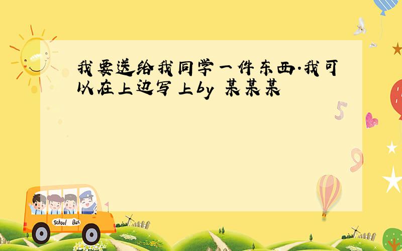 我要送给我同学一件东西.我可以在上边写上by 某某某