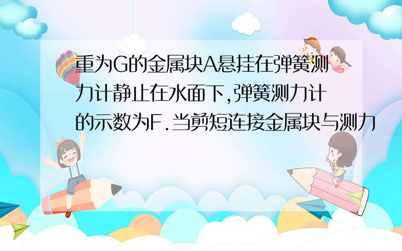 重为G的金属块A悬挂在弹簧测力计静止在水面下,弹簧测力计的示数为F.当剪短连接金属块与测力