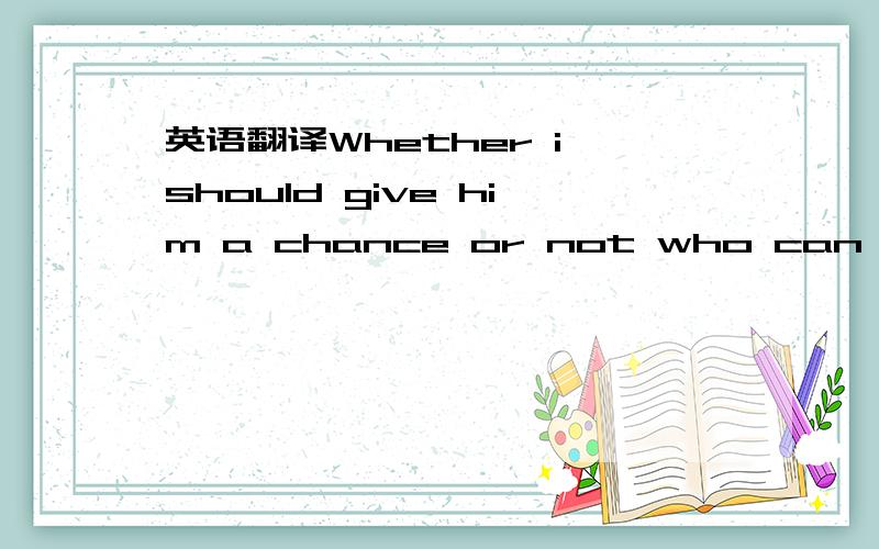 英语翻译Whether i should give him a chance or not who can tell m