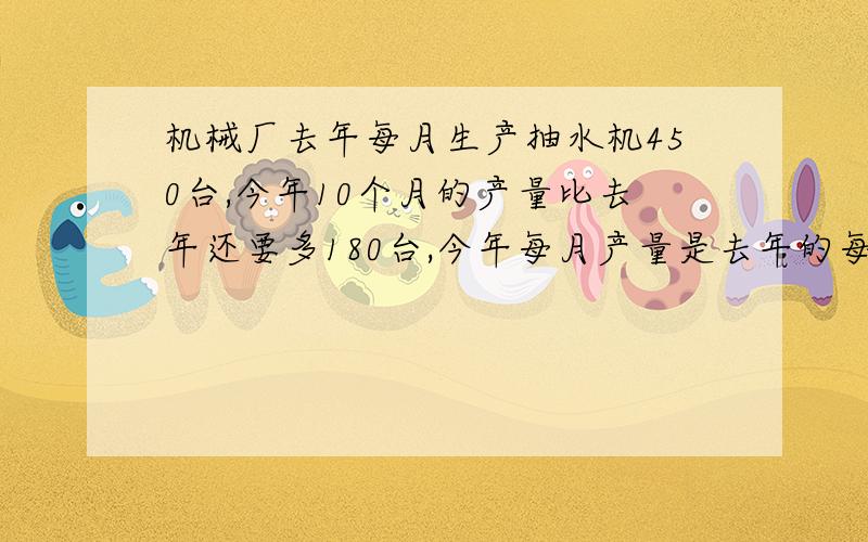 机械厂去年每月生产抽水机450台,今年10个月的产量比去年还要多180台,今年每月产量是去年的每月产量的多