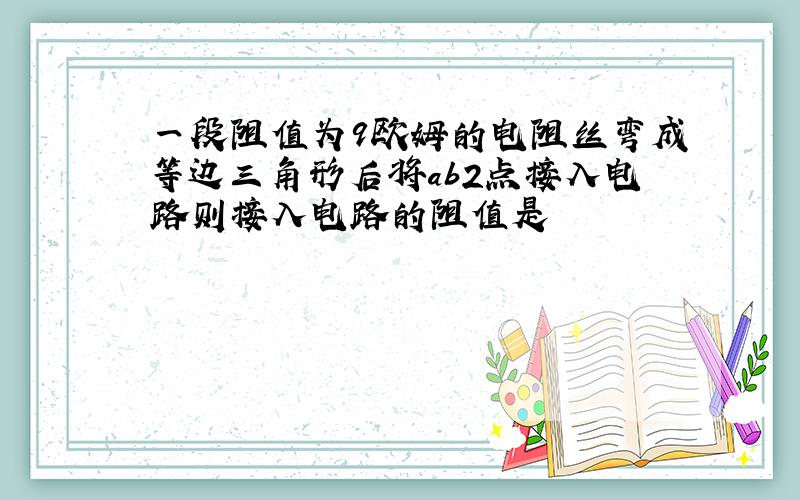 一段阻值为9欧姆的电阻丝弯成等边三角形后将ab2点接入电路则接入电路的阻值是