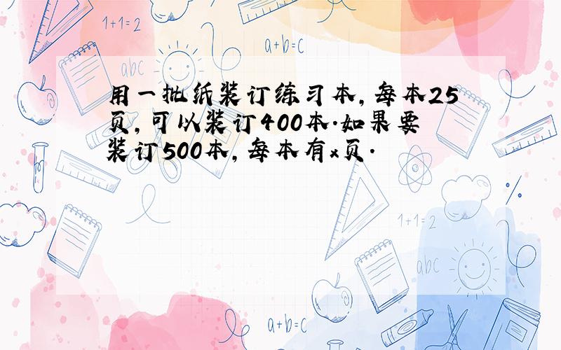 用一批纸装订练习本,每本25页,可以装订400本.如果要装订500本,每本有x页.