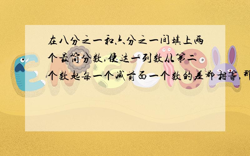 在八分之一和六分之一间填上两个最简分数,使这一列数从第二个数起每一个减前面一个数的差都相等,那么这一列数依次是八分之一、