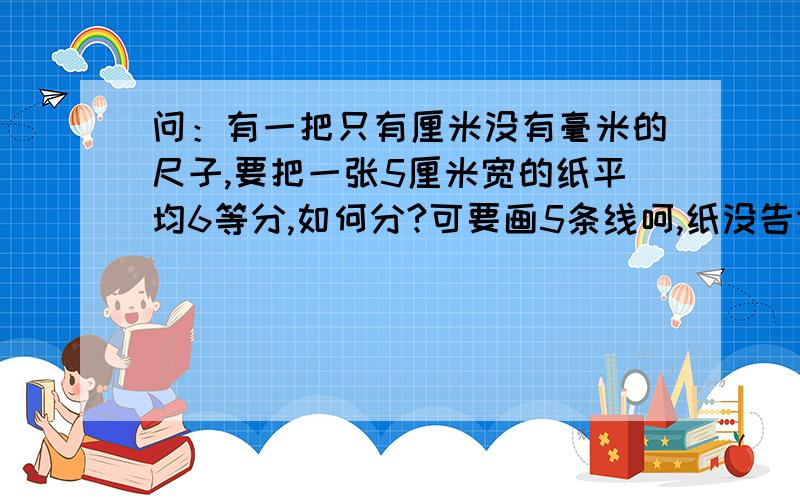 问：有一把只有厘米没有毫米的尺子,要把一张5厘米宽的纸平均6等分,如何分?可要画5条线呵,纸没告诉你长度的.