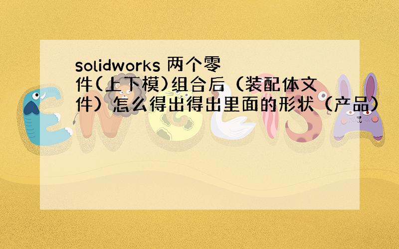 solidworks 两个零件(上下模)组合后（装配体文件）怎么得出得出里面的形状（产品）