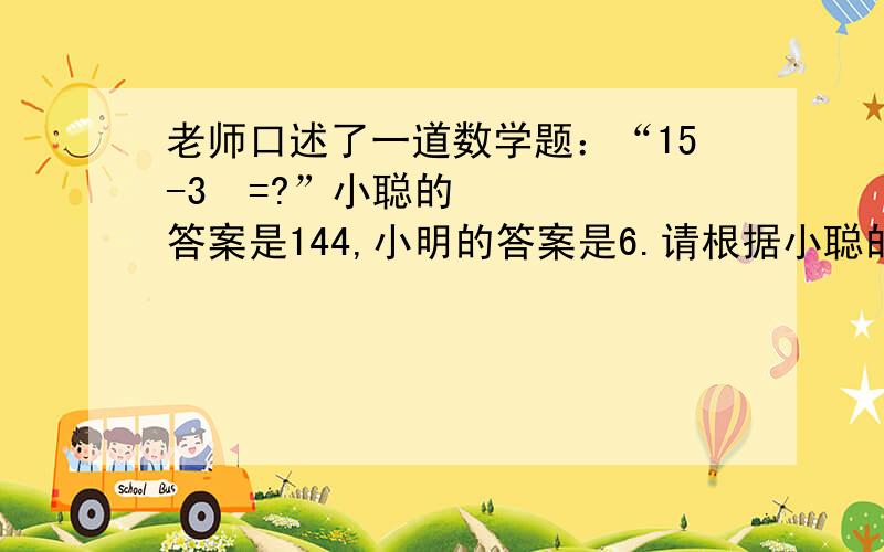 老师口述了一道数学题：“15-3²=?”小聪的答案是144,小明的答案是6.请根据小聪的理解把