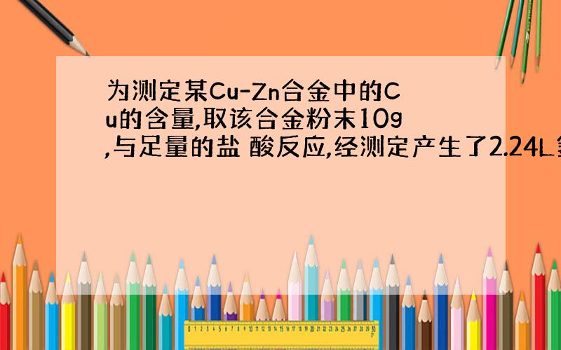 为测定某Cu-Zn合金中的Cu的含量,取该合金粉末10g,与足量的盐 酸反应,经测定产生了2.24L氢气(标况),则该合