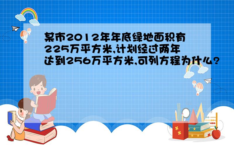 某市2012年年底绿地面积有225万平方米,计划经过两年达到256万平方米,可列方程为什么?