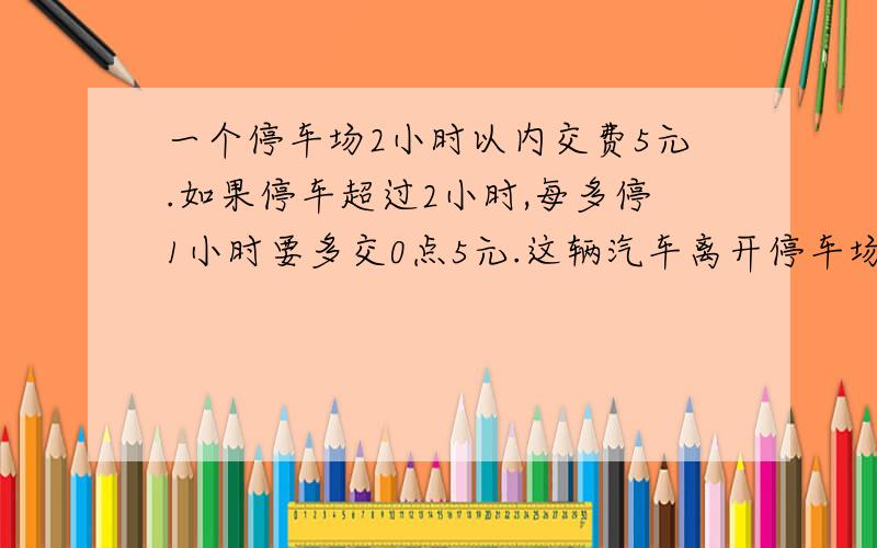 一个停车场2小时以内交费5元.如果停车超过2小时,每多停1小时要多交0点5元.这辆汽车离开停车场时交了7.5