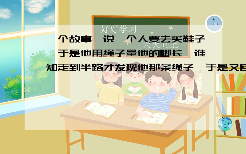 一个故事,说一个人要去买鞋子,于是他用绳子量他的脚长,谁知走到半路才发现他那条绳子,于是又回去拿,这个故事蕴含着什么道理