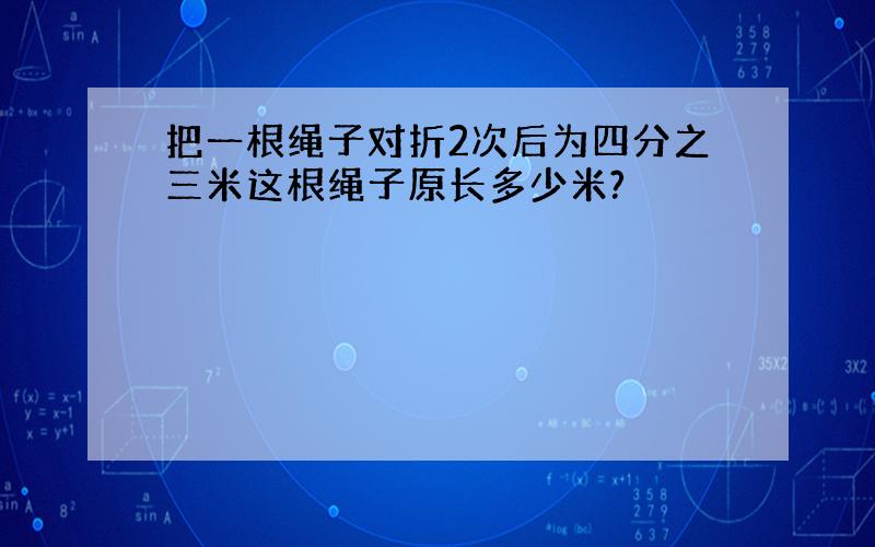 把一根绳子对折2次后为四分之三米这根绳子原长多少米?