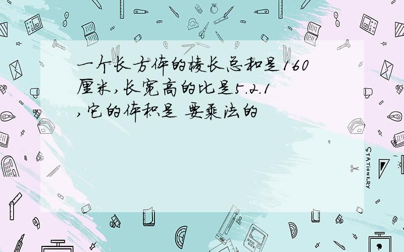 一个长方体的棱长总和是160厘米,长宽高的比是5.2.1,它的体积是 要乘法的