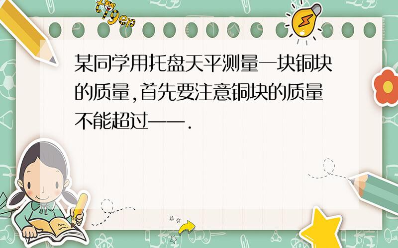 某同学用托盘天平测量一块铜块的质量,首先要注意铜块的质量不能超过——.