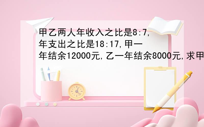 甲乙两人年收入之比是8:7,年支出之比是18:17,甲一年结余12000元,乙一年结余8000元,求甲乙年收入和年支出各