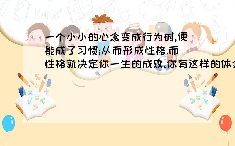 一个小小的心念变成行为时,便能成了习惯;从而形成性格,而性格就决定你一生的成败.你有这样的体会吗?请...