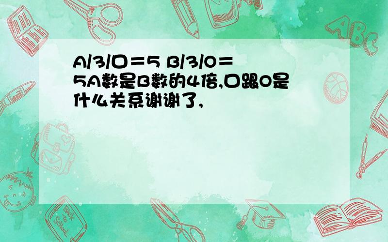 A/3/口＝5 B/3/O＝5A数是B数的4倍,口跟O是什么关系谢谢了,