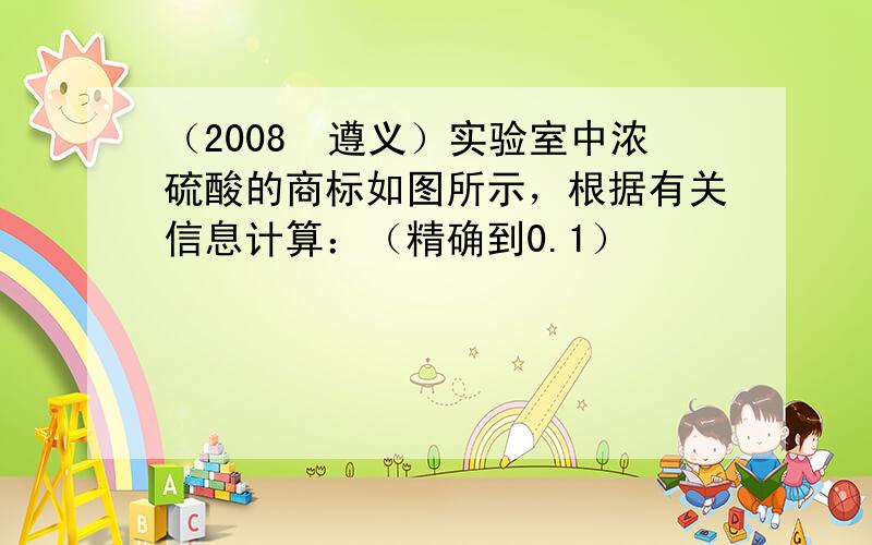 （2008•遵义）实验室中浓硫酸的商标如图所示，根据有关信息计算：（精确到0.1）