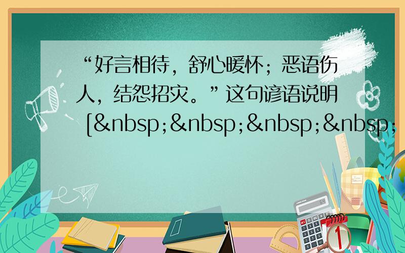 “好言相待，舒心暖怀；恶语伤人，结怨招灾。”这句谚语说明 [     ] ①有了