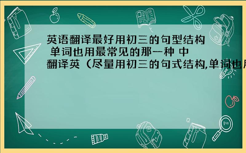 英语翻译最好用初三的句型结构 单词也用最常见的那一种 中翻译英（尽量用初三的句式结构,单词也用最常见的） today I