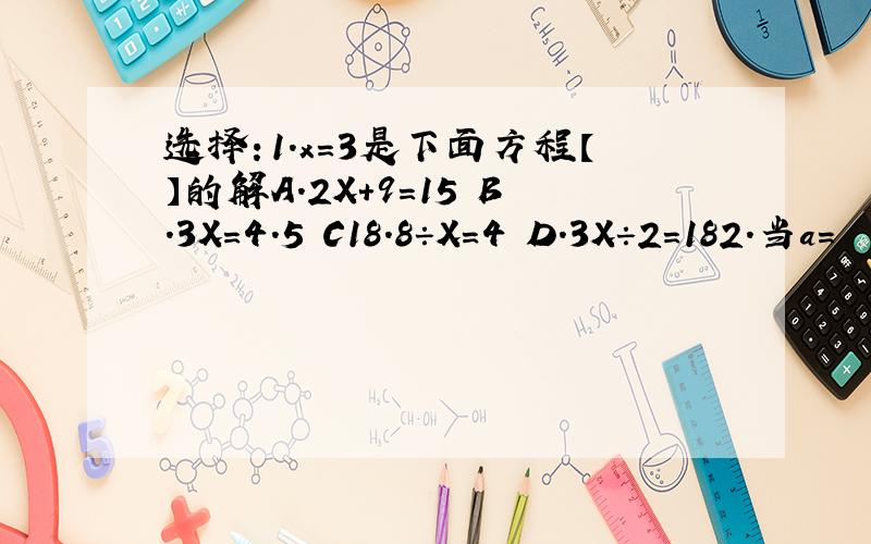 选择：1.x=3是下面方程【】的解A.2X+9=15 B.3X=4.5 C18.8÷X=4 D.3X÷2=182.当a=