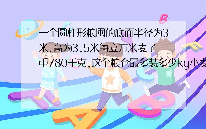 一个圆柱形粮囤的底面半径为3米,高为3.5米每立方米麦子重780千克,这个粮仓最多装多少kg小麦?