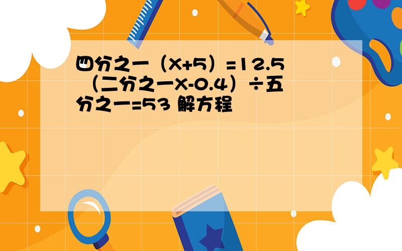 四分之一（X+5）=12.5 （二分之一X-0.4）÷五分之一=53 解方程