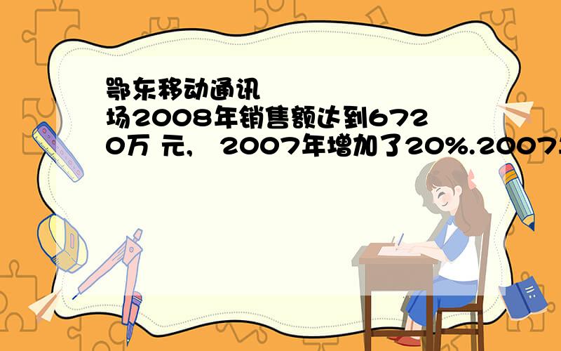 鄂东移动通讯⼴场2008年销售额达到6720万 元,⽐2007年增加了20%.2007年销售