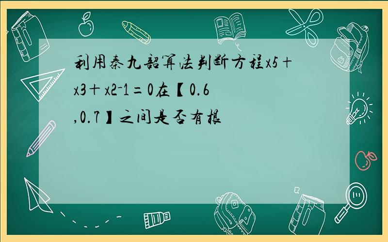 利用秦九韶算法判断方程x5+x3＋x2－1=0在【0.6,0.7】之间是否有根