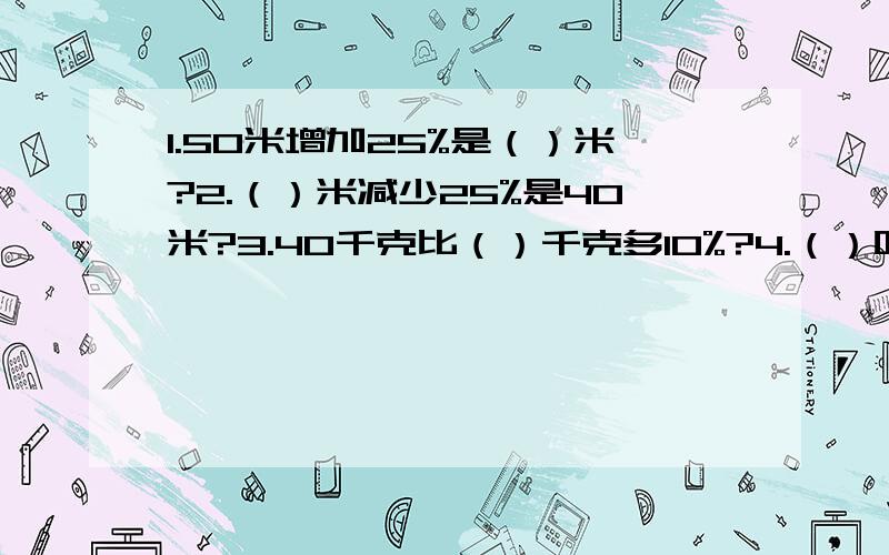 1.50米增加25%是（）米?2.（）米减少25%是40米?3.40千克比（）千克多10%?4.（）吨比40吨多10%?