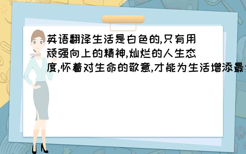 英语翻译生活是白色的,只有用顽强向上的精神,灿烂的人生态度,怀着对生命的敬意,才能为生活增添最绚丽的色彩.　　鲁滨孙曾经