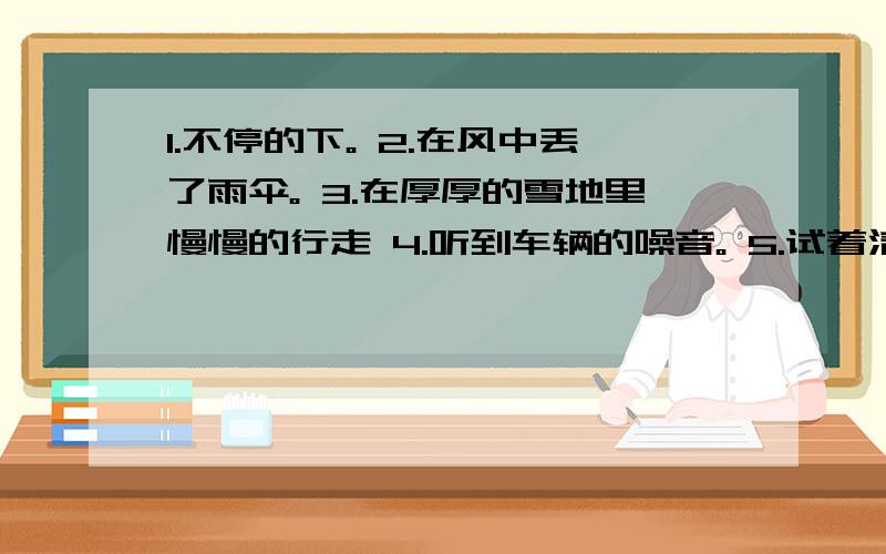 1.不停的下。 2.在风中丢了雨伞。 3.在厚厚的雪地里慢慢的行走 4.听到车辆的噪音。 5.试着清扫街上的雪。 请用英