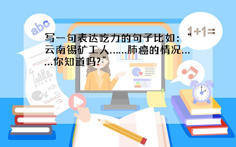 写一句表达吃力的句子比如：“云南锡矿工人……肺癌的情况……你知道吗?”