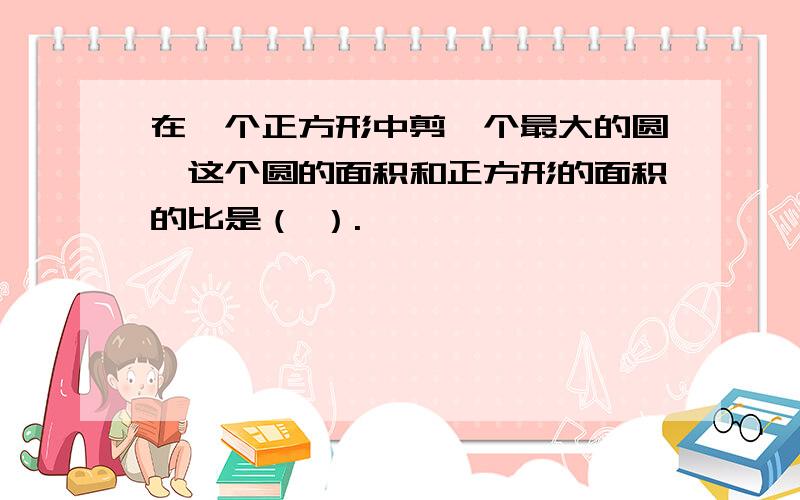 在一个正方形中剪一个最大的圆,这个圆的面积和正方形的面积的比是（ ）.