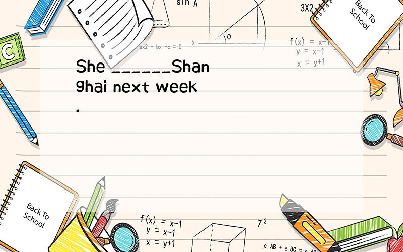 She ______Shanghai next week.