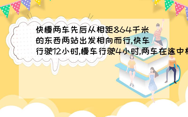 快慢两车先后从相距864千米的东西两站出发相向而行,快车行驶12小时,慢车行驶4小时,两车在途中相遇.