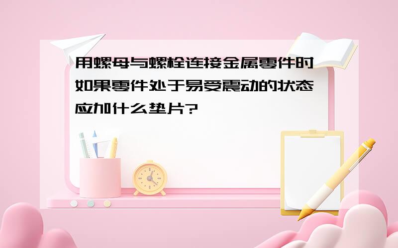 用螺母与螺栓连接金属零件时,如果零件处于易受震动的状态,应加什么垫片?